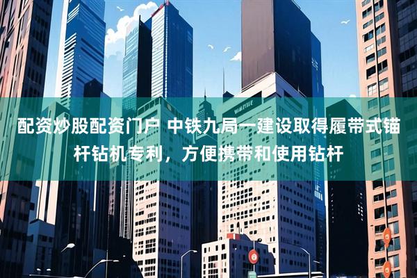 配资炒股配资门户 中铁九局一建设取得履带式锚杆钻机专利，方便携带和使用钻杆