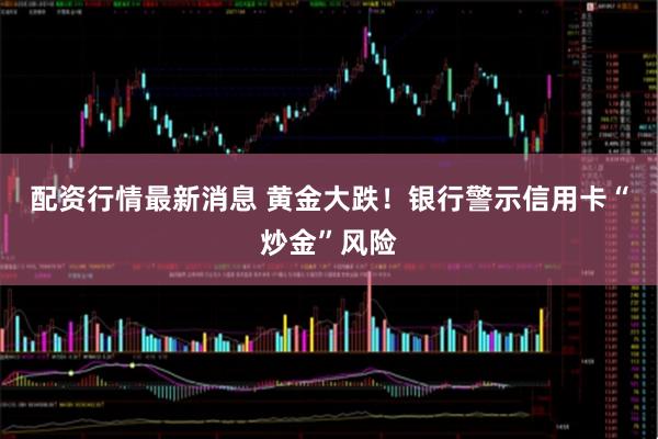 配资行情最新消息 黄金大跌！银行警示信用卡“炒金”风险