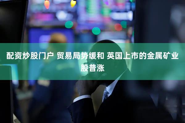 配资炒股门户 贸易局势缓和 英国上市的金属矿业股普涨