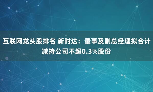 互联网龙头股排名 新时达：董事及副总经理拟合计减持公司不超0.3%股份
