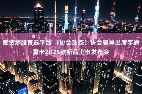 配资炒股首选平台 【协会动态】协会领导出席宇通重卡2025款新品上市发布会