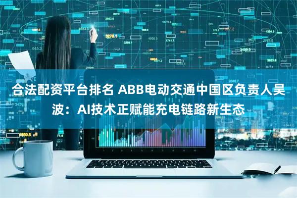 合法配资平台排名 ABB电动交通中国区负责人吴波：AI技术正赋能充电链路新生态