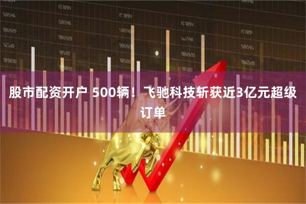 股市配资开户 500辆！飞驰科技斩获近3亿元超级订单