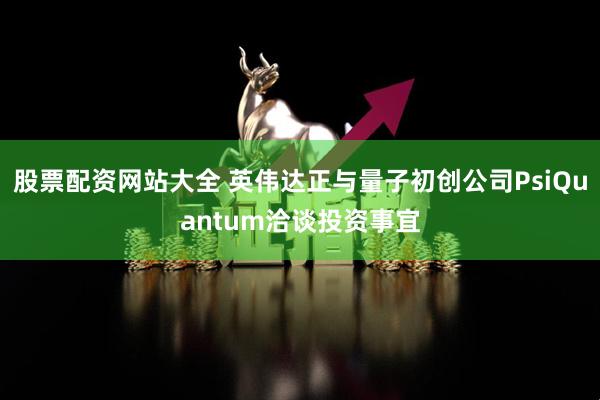 股票配资网站大全 英伟达正与量子初创公司PsiQuantum洽谈投资事宜