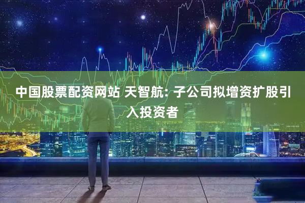 中国股票配资网站 天智航: 子公司拟增资扩股引入投资者