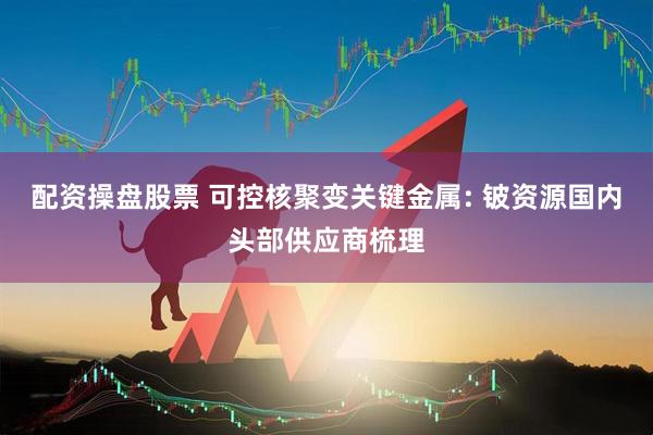 配资操盘股票 可控核聚变关键金属: 铍资源国内头部供应商梳理