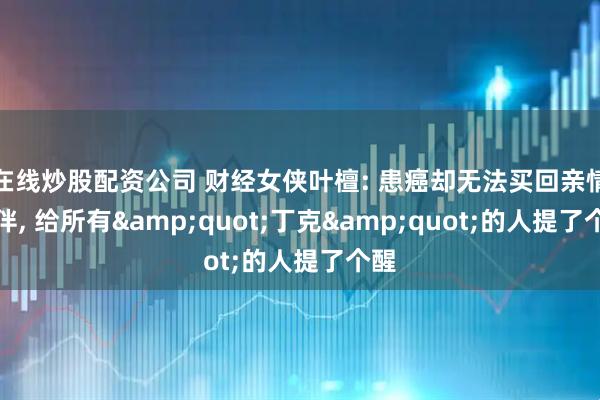 在线炒股配资公司 财经女侠叶檀: 患癌却无法买回亲情陪伴, 给所有&quot;丁克&quot;的人提了个醒