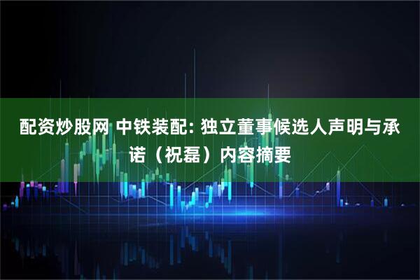 配资炒股网 中铁装配: 独立董事候选人声明与承诺（祝磊）内容摘要
