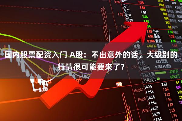 国内股票配资入门 A股：不出意外的话，大级别的行情很可能要来了？