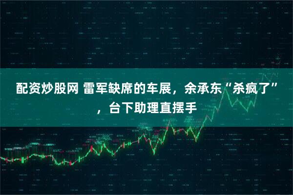 配资炒股网 雷军缺席的车展，余承东“杀疯了”，台下助理直摆手