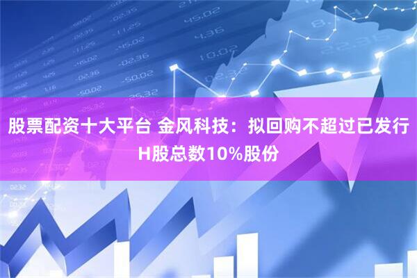 股票配资十大平台 金风科技：拟回购不超过已发行H股总数10%股份