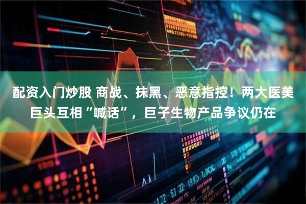 配资入门炒股 商战、抹黑、恶意指控！两大医美巨头互相“喊话”，巨子生物产品争议仍在