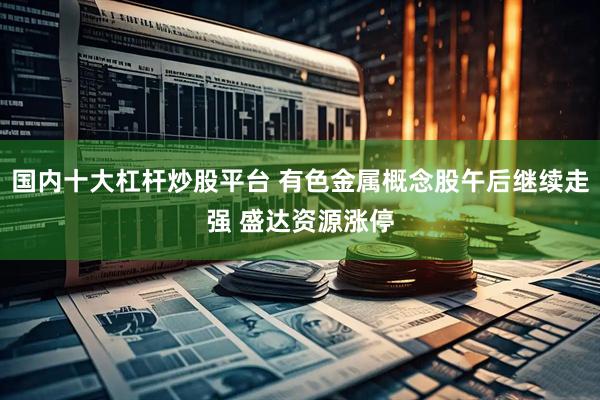 国内十大杠杆炒股平台 有色金属概念股午后继续走强 盛达资源涨停