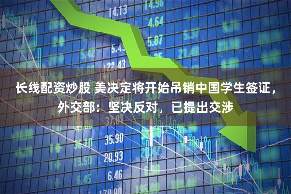 长线配资炒股 美决定将开始吊销中国学生签证，外交部：坚决反对，已提出交涉