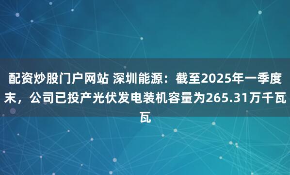 配资炒股门户网站 深圳能源：截至2025年一季度末，公司已投产光伏发电装机容量为265.31万千瓦