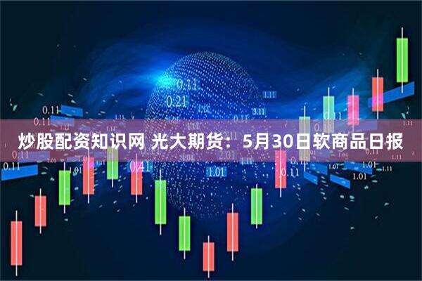炒股配资知识网 光大期货：5月30日软商品日报