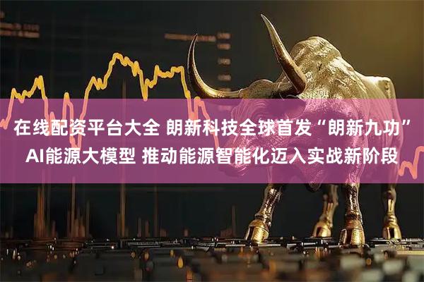 在线配资平台大全 朗新科技全球首发“朗新九功”AI能源大模型 推动能源智能化迈入实战新阶段