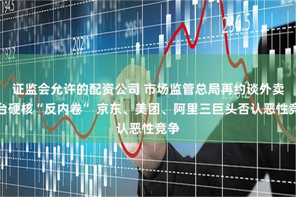 证监会允许的配资公司 市场监管总局再约谈外卖平台硬核“反内卷” 京东、美团、阿里三巨头否认恶性竞争