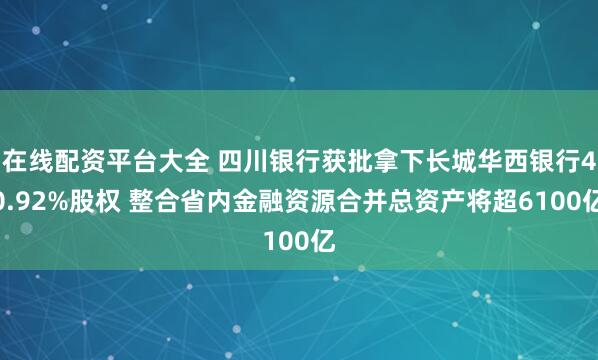 在线配资平台大全 四川银行获批拿下长城华西银行40.92%股权 整合省内金融资源合并总资产将超6100亿