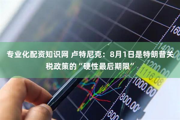 专业化配资知识网 卢特尼克：8月1日是特朗普关税政策的“硬性最后期限”