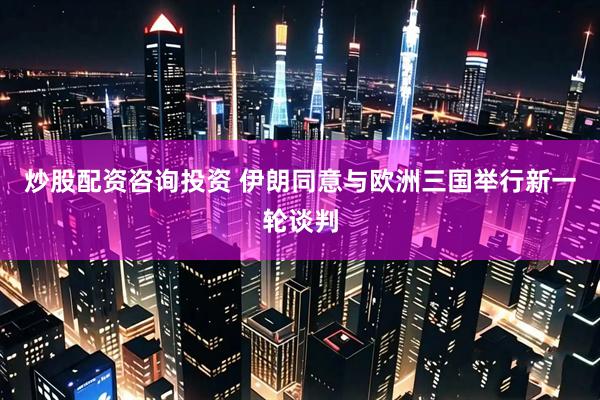 炒股配资咨询投资 伊朗同意与欧洲三国举行新一轮谈判
