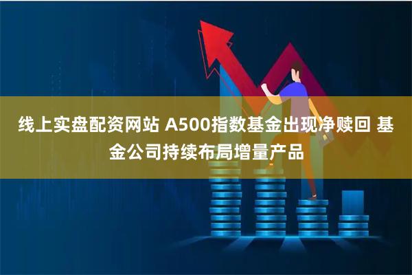 线上实盘配资网站 A500指数基金出现净赎回 基金公司持续布局增量产品