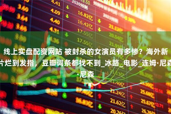 线上实盘配资网站 被封杀的女演员有多惨？海外新片烂到发指，豆瓣词条都找不到_冰路_电影_连姆·尼森