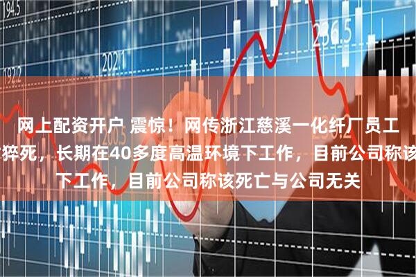 网上配资开户 震惊！网传浙江慈溪一化纤厂员工连续上班18小时猝死，长期在40多度高温环境下工作，目前公司称该死亡与公司无关