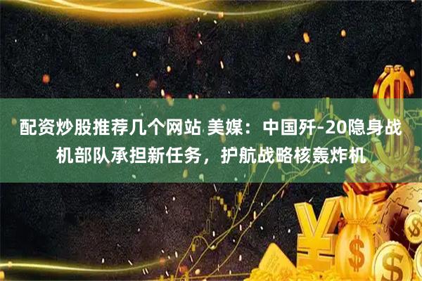 配资炒股推荐几个网站 美媒：中国歼-20隐身战机部队承担新任务，护航战略核轰炸机