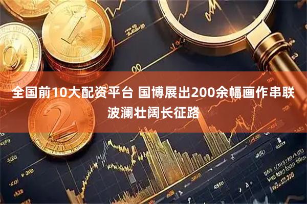 全国前10大配资平台 国博展出200余幅画作串联波澜壮阔长征路