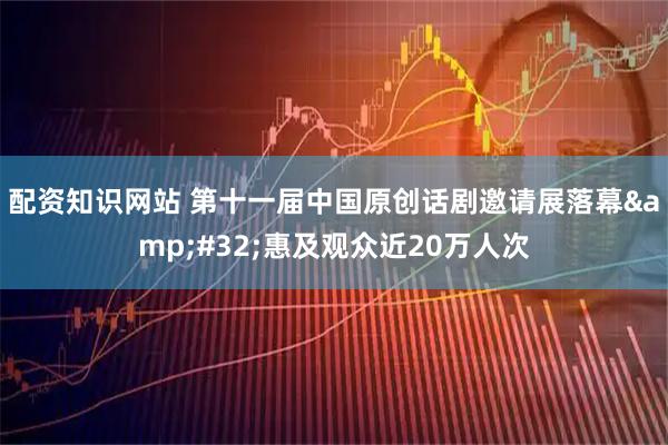 配资知识网站 第十一届中国原创话剧邀请展落幕 惠及观众近20万人次