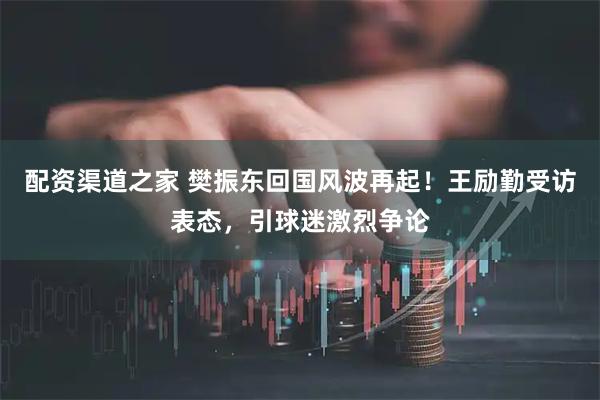 配资渠道之家 樊振东回国风波再起！王励勤受访表态，引球迷激烈争论